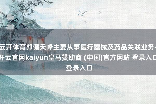 云开体育邦健天峰主要从事医疗器械及药品关联业务-开云官网kaiyun皇马赞助商 (中国)官方网站 登录入口