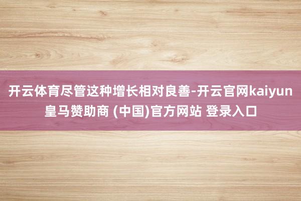 开云体育尽管这种增长相对良善-开云官网kaiyun皇马赞助商 (中国)官方网站 登录入口