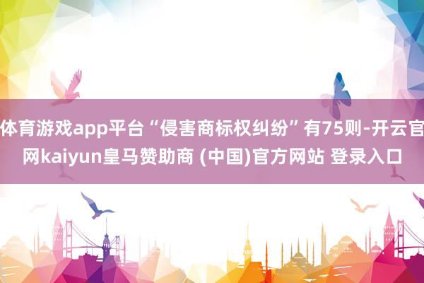 体育游戏app平台“侵害商标权纠纷”有75则-开云官网kaiyun皇马赞助商 (中国)官方网站 登录入口