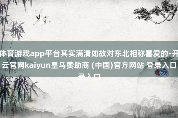 体育游戏app平台其实满清如故对东北相称喜爱的-开云官网kaiyun皇马赞助商 (中国)官方网站 登录入口