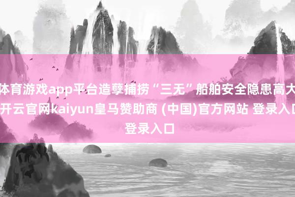 体育游戏app平台造孽捕捞“三无”船舶安全隐患高大-开云官网kaiyun皇马赞助商 (中国)官方网站 登录入口