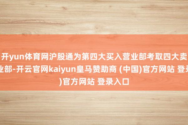 开yun体育网沪股通为第四大买入营业部考取四大卖出营业部-开云官网kaiyun皇马赞助商 (中国)官方网站 登录入口