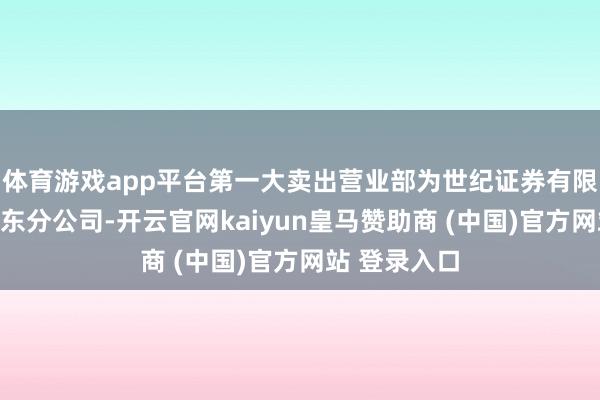 体育游戏app平台第一大卖出营业部为世纪证券有限牵累公司广东分公司-开云官网kaiyun皇马赞助商 (中国)官方网站 登录入口