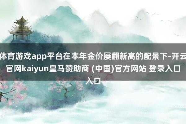 体育游戏app平台在本年金价屡翻新高的配景下-开云官网kaiyun皇马赞助商 (中国)官方网站 登录入口