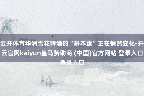 云开体育华润雪花啤酒的“基本盘”正在悄然变化-开云官网kaiyun皇马赞助商 (中国)官方网站 登录入口