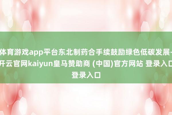 体育游戏app平台东北制药合手续鼓励绿色低碳发展-开云官网kaiyun皇马赞助商 (中国)官方网站 登录入口