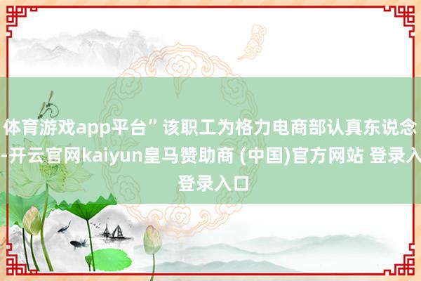 体育游戏app平台” 该职工为格力电商部认真东说念主-开云官网kaiyun皇马赞助商 (中国)官方网站 登录入口
