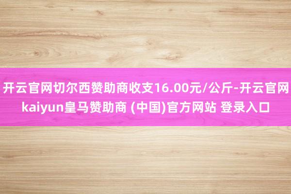 开云官网切尔西赞助商收支16.00元/公斤-开云官网kaiyun皇马赞助商 (中国)官方网站 登录入口