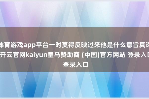 体育游戏app平台一时莫得反映过来他是什么意旨真谛-开云官网kaiyun皇马赞助商 (中国)官方网站 登录入口