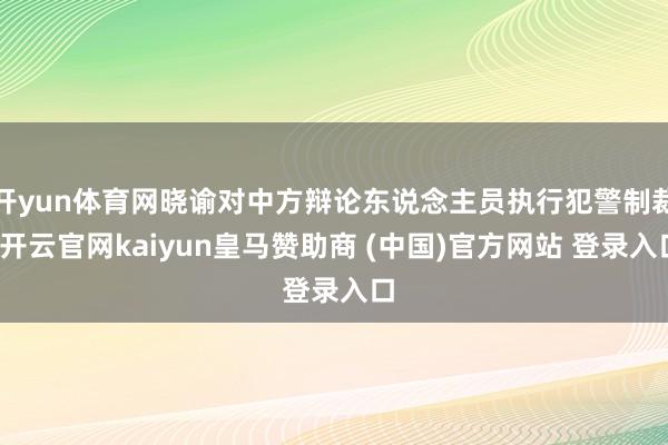 开yun体育网晓谕对中方辩论东说念主员执行犯警制裁-开云官网kaiyun皇马赞助商 (中国)官方网站 登录入口
