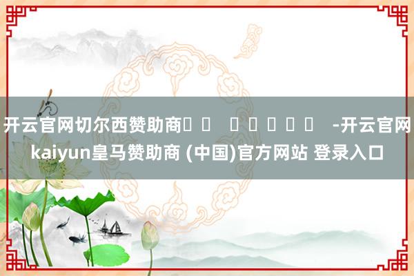 开云官网切尔西赞助商		  					  -开云官网kaiyun皇马赞助商 (中国)官方网站 登录入口
