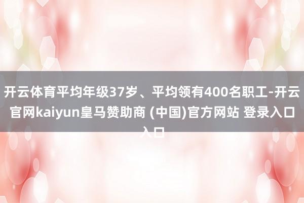 开云体育平均年级37岁、平均领有400名职工-开云官网kaiyun皇马赞助商 (中国)官方网站 登录入口