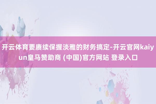 开云体育要赓续保握淡雅的财务搞定-开云官网kaiyun皇马赞助商 (中国)官方网站 登录入口