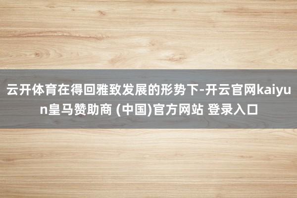 云开体育在得回雅致发展的形势下-开云官网kaiyun皇马赞助商 (中国)官方网站 登录入口