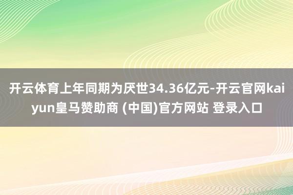 开云体育上年同期为厌世34.36亿元-开云官网kaiyun皇马赞助商 (中国)官方网站 登录入口