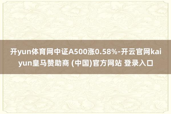 开yun体育网中证A500涨0.58%-开云官网kaiyun皇马赞助商 (中国)官方网站 登录入口