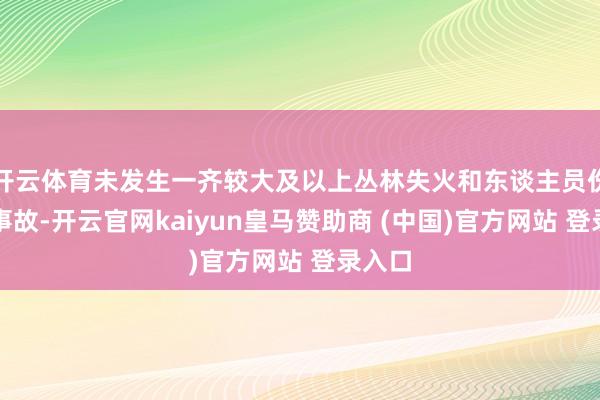开云体育未发生一齐较大及以上丛林失火和东谈主员伤一火事故-开云官网kaiyun皇马赞助商 (中国)官方网站 登录入口