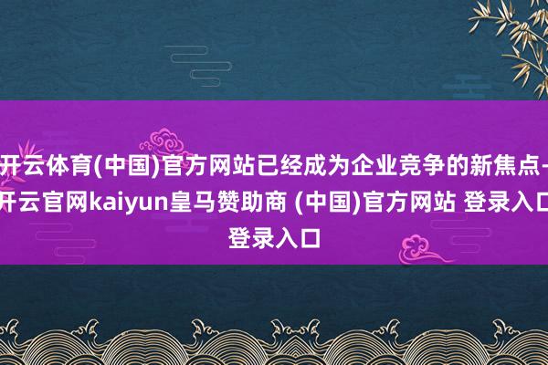 开云体育(中国)官方网站已经成为企业竞争的新焦点-开云官网kaiyun皇马赞助商 (中国)官方网站 登录入口
