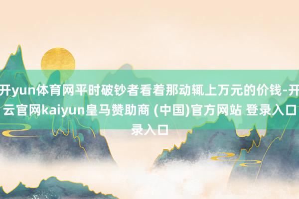 开yun体育网平时破钞者看着那动辄上万元的价钱-开云官网kaiyun皇马赞助商 (中国)官方网站 登录入口