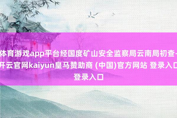 体育游戏app平台经国度矿山安全监察局云南局初查-开云官网kaiyun皇马赞助商 (中国)官方网站 登录入口