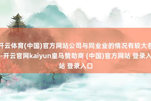 开云体育(中国)官方网站公司与同业业的情况有较大各异-开云官网kaiyun皇马赞助商 (中国)官方网站 登录入口