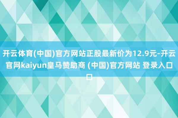 开云体育(中国)官方网站正股最新价为12.9元-开云官网kaiyun皇马赞助商 (中国)官方网站 登录入口