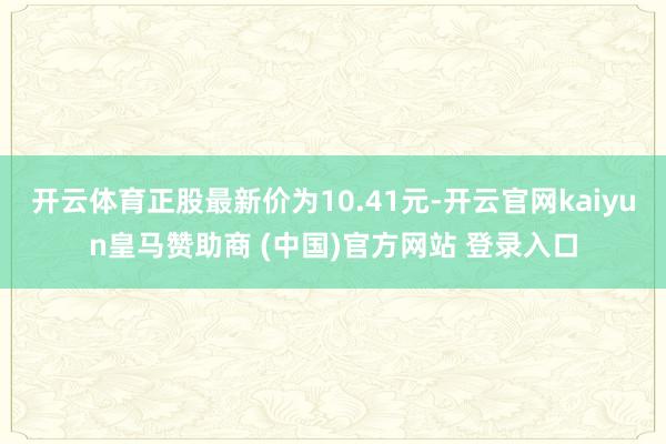 开云体育正股最新价为10.41元-开云官网kaiyun皇马赞助商 (中国)官方网站 登录入口