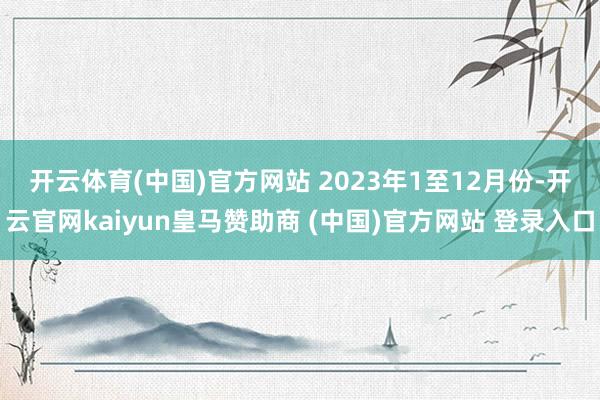 开云体育(中国)官方网站 2023年1至12月份-开云官网kaiyun皇马赞助商 (中国)官方网站 登录入口