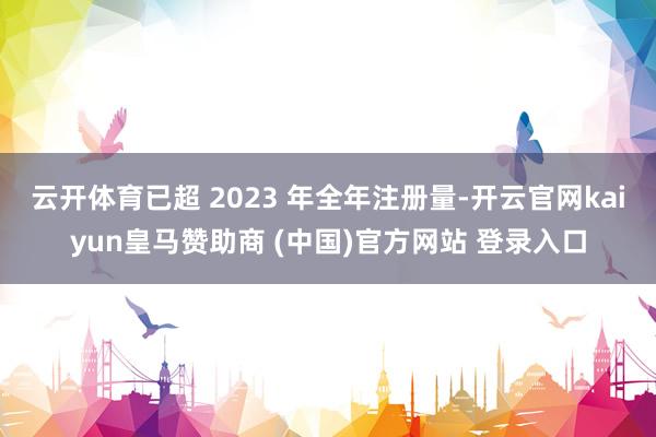 云开体育已超 2023 年全年注册量-开云官网kaiyun皇马赞助商 (中国)官方网站 登录入口