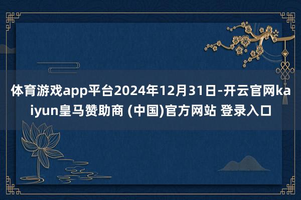 体育游戏app平台2024年12月31日-开云官网kaiyun皇马赞助商 (中国)官方网站 登录入口