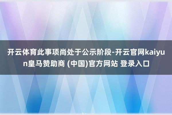 开云体育　　此事项尚处于公示阶段-开云官网kaiyun皇马赞助商 (中国)官方网站 登录入口