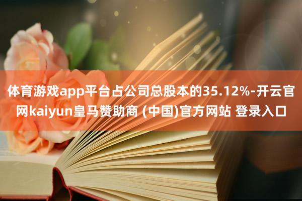 体育游戏app平台占公司总股本的35.12%-开云官网kaiyun皇马赞助商 (中国)官方网站 登录入口