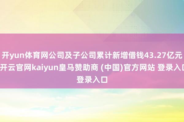 开yun体育网公司及子公司累计新增借钱43.27亿元-开云官网kaiyun皇马赞助商 (中国)官方网站 登录入口