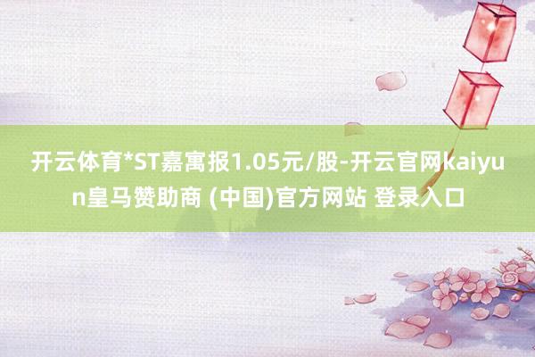 开云体育*ST嘉寓报1.05元/股-开云官网kaiyun皇马赞助商 (中国)官方网站 登录入口