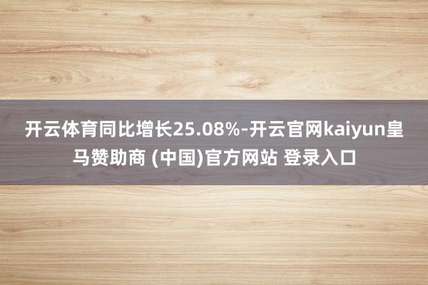 开云体育同比增长25.08%-开云官网kaiyun皇马赞助商 (中国)官方网站 登录入口