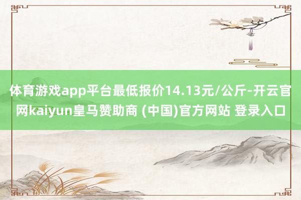 体育游戏app平台最低报价14.13元/公斤-开云官网kaiyun皇马赞助商 (中国)官方网站 登录入口
