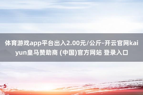 体育游戏app平台出入2.00元/公斤-开云官网kaiyun皇马赞助商 (中国)官方网站 登录入口