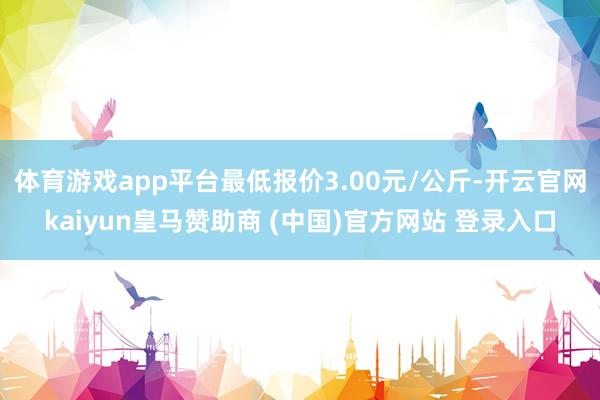 体育游戏app平台最低报价3.00元/公斤-开云官网kaiyun皇马赞助商 (中国)官方网站 登录入口