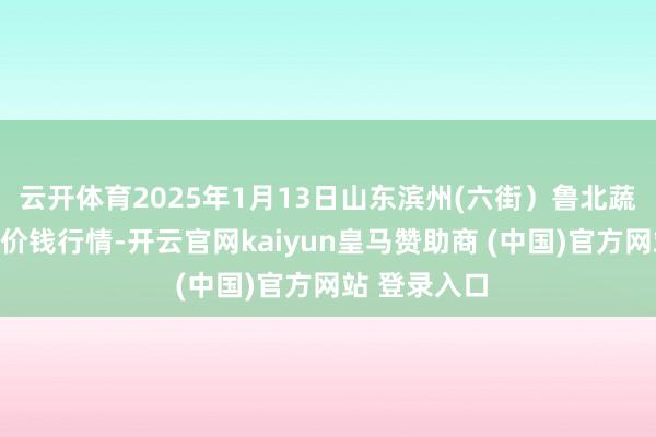 云开体育2025年1月13日山东滨州(六街）鲁北蔬菜批发市集价钱行情-开云官网kaiyun皇马赞助商 (中国)官方网站 登录入口