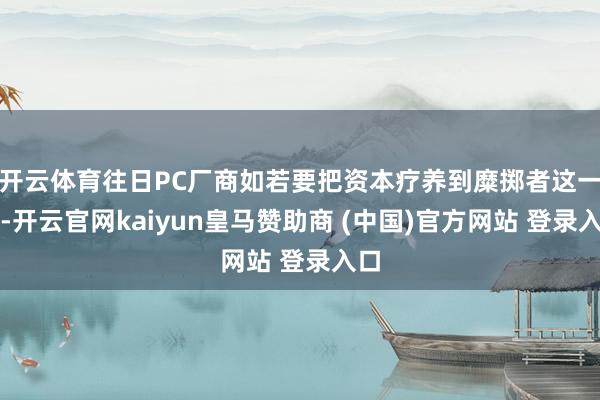 开云体育往日PC厂商如若要把资本疗养到糜掷者这一边-开云官网kaiyun皇马赞助商 (中国)官方网站 登录入口