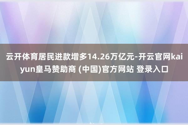 云开体育居民进款增多14.26万亿元-开云官网kaiyun皇马赞助商 (中国)官方网站 登录入口