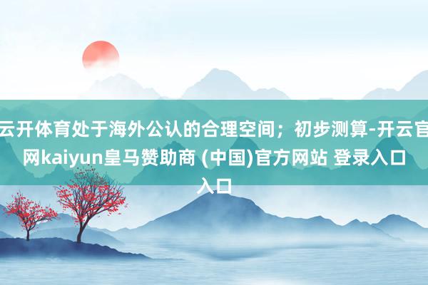 云开体育处于海外公认的合理空间；初步测算-开云官网kaiyun皇马赞助商 (中国)官方网站 登录入口