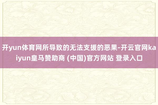 开yun体育网所导致的无法支援的恶果-开云官网kaiyun皇马赞助商 (中国)官方网站 登录入口
