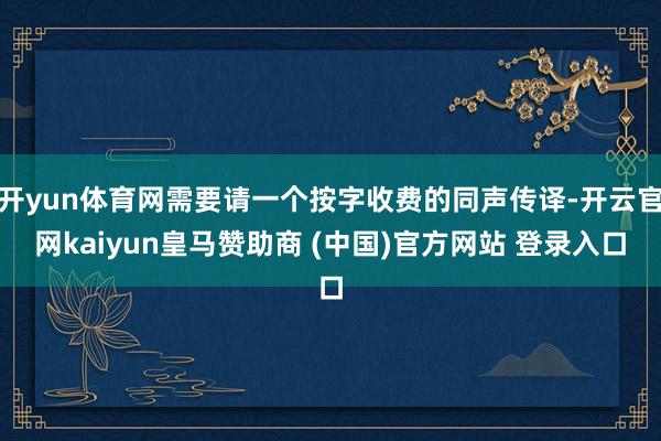 开yun体育网需要请一个按字收费的同声传译-开云官网kaiyun皇马赞助商 (中国)官方网站 登录入口