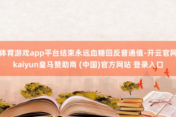 体育游戏app平台结束永远血糖回反普通值-开云官网kaiyun皇马赞助商 (中国)官方网站 登录入口