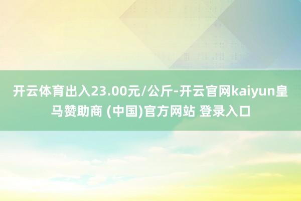 开云体育出入23.00元/公斤-开云官网kaiyun皇马赞助商 (中国)官方网站 登录入口