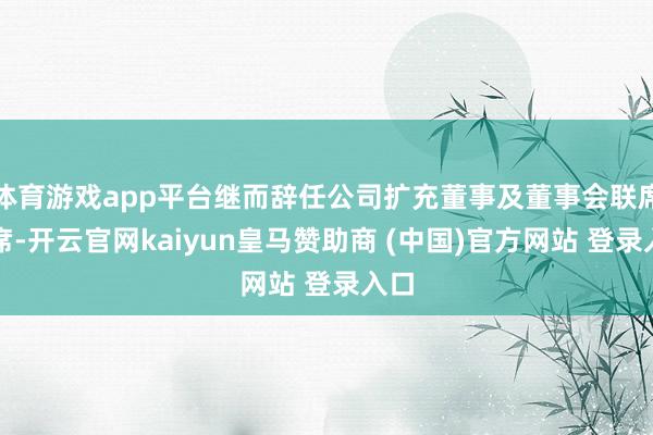 体育游戏app平台继而辞任公司扩充董事及董事会联席主席-开云官网kaiyun皇马赞助商 (中国)官方网站 登录入口