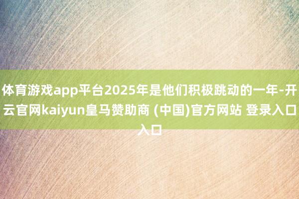 体育游戏app平台2025年是他们积极跳动的一年-开云官网kaiyun皇马赞助商 (中国)官方网站 登录入口