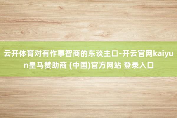 云开体育对有作事智商的东谈主口-开云官网kaiyun皇马赞助商 (中国)官方网站 登录入口