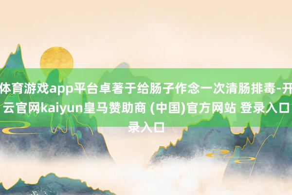 体育游戏app平台卓著于给肠子作念一次清肠排毒-开云官网kaiyun皇马赞助商 (中国)官方网站 登录入口